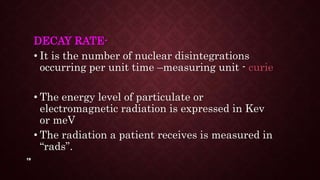 19
DECAY RATE-
• It is the number of nuclear disintegrations
occurring per unit time –measuring unit - curie
• The energy level of particulate or
electromagnetic radiation is expressed in Kev
or meV
• The radiation a patient receives is measured in
“rads”.
 