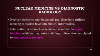 NUCLEAR MEDICINE VS DIAGNOSTIC
RADIOLOGY
• Nuclear medicine and diagnostic radiology both utilizes
ionizing radiation to obtain clinical information.
• Information with nuclear medicine is related to organ
function while in diagnostic radiology information is related
to anatomical structures.
23
 