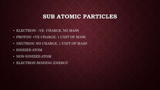 SUB ATOMIC PARTICLES
• ELECTRON: –VE CHARGE, NO MASS
• PROTON: +VE CHARGE, 1 UNIT OF MASS
• NEUTRON: NO CHARGE, 1 UNIT OF MASS
• IONIZED ATOM
• NON-IONIZED ATOM
• ELECTRON BINDING ENERGY
 