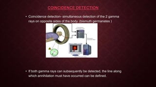 COINCIDENCE DETECTION
• Coincidence detection- simultaneous detection of the 2 gamma
rays on opposite sides of the body. (bismuth germanates )
• If both gamma rays can subsequently be detected, the line along
which annihilation must have occurred can be defined.
 