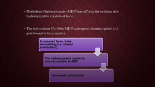 • Methylene Diphosphonate (MDP) has affinity for calcium rich
hydroxyapatite crystals of bone.
• The technetium (Tc) 99m-MDP undergoes ‘chemisorption’ and
gets bound to bone matrix.
In exposed bone, bone
remodelling (i.e. altered
metabolism).
The hydroxyapatite crystal is
most accessible to MDP
Increased radioactivity
 