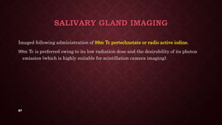 87
SALIVARY GLAND IMAGING
Imaged following administration of 99m Tc pertechnetate or radio active iodine.
99m Tc is preferred owing to its low radiation dose and the desirability of its photon
emission (which is highly suitable for scintillation camera imaging).
 