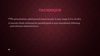 89
TECHNIQUE
99MTc pertechnitate administered intravenously in dose range 0.5 to 10 mCi.
A vascular blush outlining the parotid gland is seen immediately following
pertechnitate administration.
 
