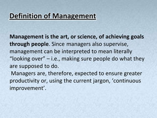 Definition of Management

Management is the art, or science, of achieving goals
through people. Since managers also supervise,
management can be interpreted to mean literally
“looking over” – i.e., making sure people do what they
are supposed to do.
 Managers are, therefore, expected to ensure greater
productivity or, using the current jargon, ‘continuous
improvement’.
 