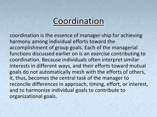 Coordination
coordination is the essence of manager-ship for achieving
harmony among individual efforts toward the
accomplishment of group goals. Each of the managerial
functions discussed earlier on is an exercise contributing to
coordination. Because individuals often interpret similar
interests in different ways, and their efforts toward mutual
goals do not automatically mesh with the efforts of others,
it, thus, becomes the central task of the manager to
reconcile differences in approach, timing, effort, or interest,
and to harmonize individual goals to contribute to
organizational goals.
 