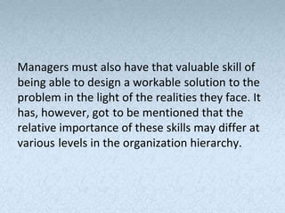 Managers must also have that valuable skill of
being able to design a workable solution to the
problem in the light of the realities they face. It
has, however, got to be mentioned that the
relative importance of these skills may differ at
various levels in the organization hierarchy.
 