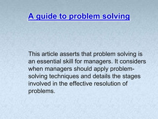 A guide to problem solving



This article asserts that problem solving is
an essential skill for managers. It considers
when managers should apply problem-
solving techniques and details the stages
involved in the effective resolution of
problems.
 