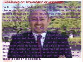 UNIVERSIDAD DEL TECNOLÓGICO DE MONTERREY
En la Universidad Virtual del Tecnológico de Monterrey te
ofreceremos educación con los más altos estándares de
calidad utilizando modelos educativos innovadores, redes
de aprendizaje y tecnologías de información avanzadas,
para contribuir a tu formación.

Contamos con más de 900 egresados de nuestros
programas     académicos       que    abarcan      áreas   de
administración,     Ingeniería,    Educación,       Comercio,
Humanidades, Administración Pública y Finanzas.
Es un orgullo mencionar que también contribuimos al
desarrollo social de la región y del país al tener más de 800
alumnos inscritos en nuestro programa de preparatoria en
línea, Prepanet, lo que nos convierte en el campus con
mayor matrícula del sistema y por ende el que mayor
impacto tiene en la sociedad.
 