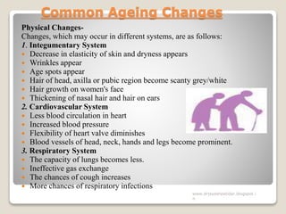 Common Ageing Changes
Physical Changes-
Changes, which may occur in different systems, are as follows:
1. Integumentary System
 Decrease in elasticity of skin and dryness appears
 Wrinkles appear
 Age spots appear
 Hair of head, axilla or pubic region become scanty grey/white
 Hair growth on women's face
 Thickening of nasal hair and hair on ears
2. Cardiovascular System
 Less blood circulation in heart
 Increased blood pressure
 Flexibility of heart valve diminishes
 Blood vessels of head, neck, hands and legs become prominent.
3. Respiratory System
 The capacity of lungs becomes less.
 Ineffective gas exchange
 The chances of cough increases
 More chances of respiratory infections
www.drjayeshpatidar.blogspot.i
n
 