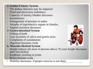 4. Genito-Urinary System
 The kidney function may be impaired
 Fluid and electrolyte imbalance
 Capacity of urinary bladder decreases
 Incontinence
 Enlargement of prostate in males
 Atrophy of reproductive organs in females
 Vaginal secretion decreases
5. Gastro-intestinal System
 Falling of teeth
 Less secretion of saliva and gastric juice
 Complaints of constipation
 Digestion becomes weak
6. Musculo-Skeletal System
 Height reduces (In most of persons above 70 years height decreases
unto two inches)
 Kyphosis, swelling in joints
 Bones become weak
 Mobility decreases, if proper exercise is not donewww.drjayeshpatidar.blogspot.i
n
 