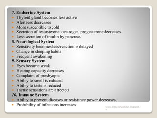 7. Endocrine System
 Thyroid gland becomes less active
 Alertness decreases
 More susceptible to cold
 Secretion of testosterone, oestrogen, progesterone decreases.
 Less secretion of insulin by pancreas
8. Neurological System
 Sensitivity becomes less/reaction is delayed
 Change in sleeping habits
 Frequent awakening
9. Sensory System
 Eyes become weak
 Hearing capacity decreases
 Complaint of presbyopia
 Ability to smell is reduced
 Ability to taste is reduced
 Tactile sensations are affected
10. Immune System
 Ability to prevent diseases or resistance power decreases
 Probability of infections increases www.drjayeshpatidar.blogspot.i
n
 