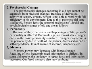 2. Psychosocial Changes
The psychosocial changes occurring in old age cannot be
separated from physical changes. Because of decreased
activity of sensory organs, person is not able to work with full
efficiency in his environment. Due to this, psychosocial state
is affected. Person feels the sense of 'uselessness'. Social and
psychological changes of old age are as follows
a) Personality
Because of the experiences and happenings of life, person's
personality is affected. But in old age, no remarkable changes
occur in the basic personality structure. Changes may occur in
the personality due to death of life partner, decreased or end of
self-dependence, loss of source of income, incapacity, etc.
b) Memory
Memory power may decrease with increasing age.
Recalling of less frequently used information is difficult. In
some old people, the tendency to repeat facts and information
increases. Confused memory also may be found.
www.drjayeshpatidar.blogspot.i
n
 