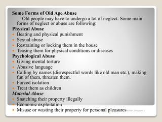 Some Forms of Old Age Abuse
Old people may have to undergo a lot of neglect. Some main
forms of neglect or abuse are following:
Physical Abuse
 Beating and physical punishment
 Sexual abuse
 Restraining or locking them in the house
 Teasing them for physical conditions or diseases
Psychological Abuse
 Giving mental torture
 Abusive language
 Calling by names (disrespectful words like old man etc.), making
fun of them, threaten them.
 Forced isolation
 Treat them as children
Material Abuse
 Snatching their property illegally
 Economic exploitation
 Misuse or wasting their property for personal pleasureswww.drjayeshpatidar.blogspot.i
n
 