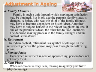 Adjustment in Ageing
a. Family Changes :
Family is such a unit through which maximum satisfaction
may be obtained. But in old age the person's family status is
changed. A father, who was the chief of the family till now,
may have to become dependent on his children. A mother
may have to subject herself to the rule of daughters-in-law. If
one of the partners is dead, the other has to face loneliness.
The decision making process in the family changes and the
control is transferred.
b. Retirement
In Indian context, retirement is a symbol of old age. In the
retirement process, the person may pass through the following
phase:
1. Remote Phase
Even when retirement is near or approaching, person does not
get ready for it.
2. Near Phase
When retirement is very near, making imaginary plan for it
(day dreaming)
www.drjayeshpatidar.blogspot.i
n
 