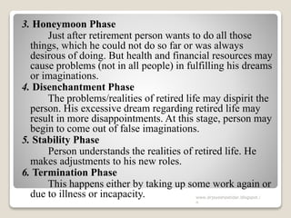 3. Honeymoon Phase
Just after retirement person wants to do all those
things, which he could not do so far or was always
desirous of doing. But health and financial resources may
cause problems (not in all people) in fulfilling his dreams
or imaginations.
4. Disenchantment Phase
The problems/realities of retired life may dispirit the
person. His excessive dream regarding retired life may
result in more disappointments. At this stage, person may
begin to come out of false imaginations.
5. Stability Phase
Person understands the realities of retired life. He
makes adjustments to his new roles.
6. Termination Phase
This happens either by taking up some work again or
due to illness or incapacity. www.drjayeshpatidar.blogspot.i
n
 