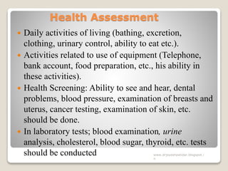 Health Assessment
 Daily activities of living (bathing, excretion,
clothing, urinary control, ability to eat etc.).
 Activities related to use of equipment (Telephone,
bank account, food preparation, etc., his ability in
these activities).
 Health Screening: Ability to see and hear, dental
problems, blood pressure, examination of breasts and
uterus, cancer testing, examination of skin, etc.
should be done.
 In laboratory tests; blood examination, urine
analysis, cholesterol, blood sugar, thyroid, etc. tests
should be conducted www.drjayeshpatidar.blogspot.i
n
 