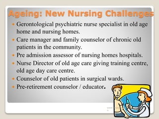 Ageing: New Nursing Challenges
 Gerontological psychiatric nurse specialist in old age
home and nursing homes.
 Care manager and family counselor of chronic old
patients in the community.
 Pre admission assessor of nursing homes hospitals.
 Nurse Director of old age care giving training centre,
old age day care centre.
 Counselor of old patients in surgical wards.
 Pre-retirement counselor / educator.
www.drjayeshpatidar.blogspot.i
n
 