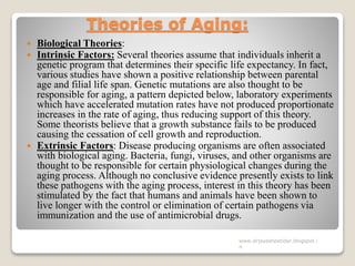 Theories of Aging:
 Biological Theories:
 Intrinsic Factors: Several theories assume that individuals inherit a
genetic program that determines their specific life expectancy. In fact,
various studies have shown a positive relationship between parental
age and filial life span. Genetic mutations are also thought to be
responsible for aging, a pattern depicted below, laboratory experiments
which have accelerated mutation rates have not produced proportionate
increases in the rate of aging, thus reducing support of this theory.
Some theorists believe that a growth substance fails to be produced
causing the cessation of cell growth and reproduction.
 Extrinsic Factors: Disease producing organisms are often associated
with biological aging. Bacteria, fungi, viruses, and other organisms are
thought to be responsible for certain physiological changes during the
aging process. Although no conclusive evidence presently exists to link
these pathogens with the aging process, interest in this theory has been
stimulated by the fact that humans and animals have been shown to
live longer with the control or elimination of certain pathogens via
immunization and the use of antimicrobial drugs.
www.drjayeshpatidar.blogspot.i
n
 