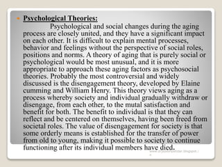  Psychological Theories:
Psychological and social changes during the aging
process are closely united, and they have a significant impact
on each other. It is difficult to explain mental processes,
behavior and feelings without the perspective of social roles,
positions and norms. A theory of aging that is purely social or
psychological would be most unusual, and it is more
appropriate to approach these aging factors as psychosocial
theories. Probably the most controversial and widely
discussed is the disengagement theory, developed by Elaine
cumming and William Henry. This theory views aging as a
process whereby society and individual gradually withdraw or
disengage, from each other, to the mutal satisfaction and
benefit for both. The benefit to individual is that they can
reflect and be centered on themselves, having been freed from
societal roles. The value of disengagement for society is that
some orderly means is established for the transfer of power
from old to young, making it possible to society to continue
functioning after its individual members have died.www.drjayeshpatidar.blogspot.i
n
 