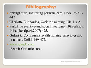 Bibliography:
 Springhouse, mastering geriatric care, USA.1997.1-
447.
 Charlotte Eliopoulos, Geriatric nursing, UK.1-335.
 Park.k, Preventive and social medicine, 19th edition,
India (Jabalpur).2007; 475.
 Gulani k, Community health nursing principles and
practices. Delhi; 469-472.
 www.google.com
Search-Geriatric care.
www.drjayeshpatidar.blogspot.i
n
 