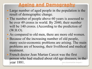Ageing and Demography
 Large number of aged people in the population is the
result of demographic change.
 The number of people above 60 years is assessed to
be over 49 crores in world. By 2040, their number
will be 140 crores. (According to the prediction of
(W.H.O).
 As compared to old men, there are more old women.
 Because of the increasing number of old people,
many socio-economic problems are arising. The main
problems are of housing, their livelihood and medical
treatment.
 French doctor Jean Martan Carcot was the first
person who had studied about old age diseases, in the
year 1881. www.drjayeshpatidar.blogspot.i
n
 
