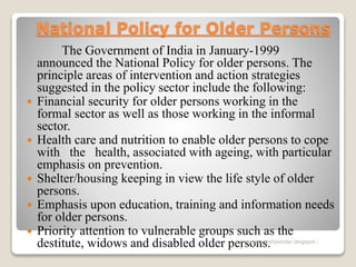 National Policy for Older Persons
The Government of India in January-1999
announced the National Policy for older persons. The
principle areas of intervention and action strategies
suggested in the policy sector include the following:
 Financial security for older persons working in the
formal sector as well as those working in the informal
sector.
 Health care and nutrition to enable older persons to cope
with the health, associated with ageing, with particular
emphasis on prevention.
 Shelter/housing keeping in view the life style of older
persons.
 Emphasis upon education, training and information needs
for older persons.
 Priority attention to vulnerable groups such as the
destitute, widows and disabled older persons.www.drjayeshpatidar.blogspot.i
n
 