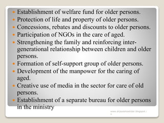  Establishment of welfare fund for older persons.
 Protection of life and property of older persons.
 Concessions, rebates and discounts to older persons.
 Participation of NGOs in the care of aged.
 Strengthening the family and reinforcing inter-
generational relationship between children and older
persons.
 Formation of self-support group of older persons.
 Development of the manpower for the caring of
aged.
 Creative use of media in the sector for care of old
persons.
 Establishment of a separate bureau for older persons
in the ministry
www.drjayeshpatidar.blogspot.i
n
 