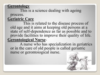 Gerontology
This is a science dealing with ageing
process.
Geriatric Care
This is related to the disease process of
old age and it aims at keeping old persons at a
state of self-dependence as far as possible and to
provide facilities to improve their quality of life.
Gerontoiogical Nurse-
A nurse who has specialization in geriatrics
or in the care of old people is called geriatric
nurse or gerontoiogical nurse.
www.drjayeshpatidar.blogspot.i
n
 