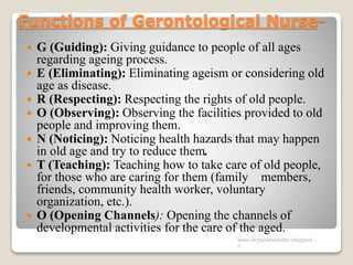 Functions of Gerontoiogical Nurse-
 G (Guiding): Giving guidance to people of all ages
regarding ageing process.
 E (Eliminating): Eliminating ageism or considering old
age as disease.
 R (Respecting): Respecting the rights of old people.
 O (Observing): Observing the facilities provided to old
people and improving them.
 N (Noticing): Noticing health hazards that may happen
in old age and try to reduce them.
 T (Teaching): Teaching how to take care of old people,
for those who are caring for them (family members,
friends, community health worker, voluntary
organization, etc.).
 O (Opening Channels): Opening the channels of
developmental activities for the care of the aged.
www.drjayeshpatidar.blogspot.i
n
 