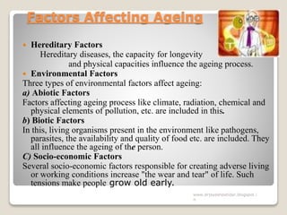 Factors Affecting Ageing
 Hereditary Factors
Hereditary diseases, the capacity for longevity
and physical capacities influence the ageing process.
 Environmental Factors
Three types of environmental factors affect ageing:
a) Abiotic Factors
Factors affecting ageing process like climate, radiation, chemical and
physical elements of pollution, etc. are included in this.
b) Biotic Factors
In this, living organisms present in the environment like pathogens,
parasites, the availability and quality of food etc. are included. They
all influence the ageing of the person.
C) Socio-economic Factors
Several socio-economic factors responsible for creating adverse living
or working conditions increase "the wear and tear" of life. Such
tensions make people grow old early.
www.drjayeshpatidar.blogspot.i
n
 