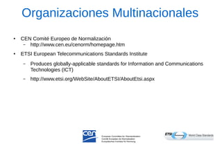 Organizaciones Multinacionales 
●CEN Comité Europeo de Normalización 
–http://www.cen.eu/cenorm/homepage.htm 
●ETSI European Telecommunications Standards Institute 
–Produces globally-applicable standards for Information and Communications Technologies (ICT) 
–http://www.etsi.org/WebSite/AboutETSI/AboutEtsi.aspx  