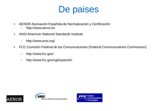 De paises 
●AENOR Asociación Española de Normalización y Certificación 
–http://www.aenor.es 
●ANSI American National Standards Institute 
–http://www.ansi.org/ 
●FCC Comisión Federal de las Comunicaciones (Federal Communications Commission) 
–http://www.fcc.gov/ 
–http://www.fcc.gov/cgb/spanish/  