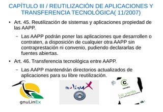 CAPÍTULO III / REUTILIZACIÓN DE APLICACIONES Y TRANSFERENCIA TECNOLÓGICA( 11/2007) 
●Art. 45. Reutilización de sistemas y aplicaciones propiedad de las AAPP. 
–Las AAPP podrán poner las aplicaciones que desarrollen o contraten, a disposición de cualquier otra AAPP sin contraprestación ni convenio, pudiendo declararlas de fuentes abiertas. 
●Art. 46. Transferencia tecnológica entre AAPP. 
–Las AAPP mantendrán directorios actualizados de aplicaciones para su libre reutilización.  