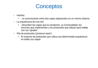 Conceptos 
–Interfaz: 
● La comunicación entre dos capas adyacentes en un mismo sistema 
–La arquitectura de una red: 
● Describen las capas que la componen, su funcionalidad, los servicios que implementan y los protocolos que utilizan para hablar con sus 'iguales'. 
–Pila de protocolos ('protocol stack') 
●El conjunto de protocolos que utiliza una determinada arquitectura en todas sus capas  