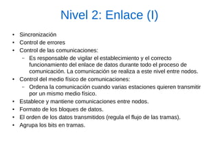 Nivel 2: Enlace (I) 
●Sincronización 
●Control de errores 
●Control de las comunicaciones: 
–Es responsable de vigilar el establecimiento y el correcto funcionamiento del enlace de datos durante todo el proceso de comunicación. La comunicación se realiza a este nivel entre nodos. 
●Control del medio físico de comunicaciones: 
–Ordena la comunicación cuando varias estaciones quieren transmitir por un mismo medio físico. 
●Establece y mantiene comunicaciones entre nodos. 
●Formato de los bloques de datos. 
●El orden de los datos transmitidos (regula el flujo de las tramas). 
●Agrupa los bits en tramas.  