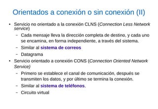 Orientados a conexión o sin conexión (II) 
●Servicio no orientado a la conexión CLNS (Connection Less Network service) 
–Cada mensaje lleva la dirección completa de destino, y cada uno se encamina, en forma independiente, a través del sistema. 
–Similar al sistema de correos 
–Datagrama 
●Servicio orientado a conexión CONS (Connection Oriented Network Service) 
–Primero se establece el canal de comunicación, después se transmiten los datos, y por último se termina la conexión. 
–Similar al sistema de teléfonos. 
–Circuito virtual  