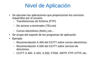 Nivel de Aplicación 
●Se ejecutan las aplicaciones que proporcionan los servicios requeridos por el usuario. 
–Transferencias de ficheros (FTP) 
–De acceso a terminales (TELnet) 
–Correo electrónico (MAIL) etc... 
●Se ocupa del soporte de los programas de aplicación 
●Ejemplo: 
–Recomendación X.400 del CCITT sobre correo electrónico. 
–Recomendación X.500 del CCITT sobre servicio de directorios. 
–CCITT X.400, X.420, X.500, FTAM. SMTP, FTP, HTTP, etc.  