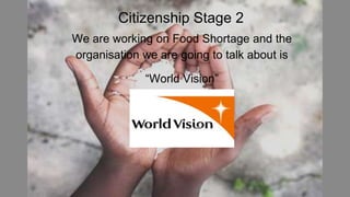 Citizenship Stage 2
We are working on Food Shortage and the
organisation we are going to talk about is
“World Vision”
 