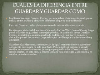  La diferencia es que Guardar Como... permite salvar el documento en el que se
    trabaja en un archivo y ubicación diferentes al que se está utilizando.
    En tanto Guardar... salva el documento en la misma ubicación y archivo.
    Por ejemplo, si abrís el documento "ejemplo.doc" en Word, lo modificas y luego
    pones Guardar, se guardará como ejemplo.doc. En cambio si pones Guardar
    Como... se abrirá una ventana en donde podrás elegir un nuevo nombre y
    ubicación para el documento (se puede optar también por el mismo nombre y
    ubicación).
    Guardar y Guardar como, se comportan de igual manera sólo en el caso de un
    documento que nunca ha sido guardado. Por ejemplo, si ingresas a Word y
    escribís un nuevo documento, ya sea que pongas Guardar o Guardar como,
    ambos abrirán, en este caso, la misma ventana para que elijas la ubicación y el
    nombre de archivo a salvar.

 