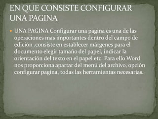  UNA PAGINA Configurar una pagina es una de las
 operaciones mas importantes dentro del campo de
 edición .consiste en establecer márgenes para el
 documento elegir tamaño del papel, indicar la
 orientación del texto en el papel etc. Para ello Word
 nos proporciona apartar del menú del archivo, opción
 configurar pagina, todas las herramientas necesarias.
 
