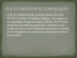  QUE ELEMENTOS SE CONFIGURAN EN UNA
 PAGINA Archivo /Configurar página. Nos aparecen
 tres pestañas: márgenes papel y diseño. En el Papel,
 elegimos el tamaño de papel que vayamos a usar,
 (suele ser A4) y en los Márgenes ponemos el tamaño
 de los márgenes, y la orientación del papel (vertical –
 horizontal).
 