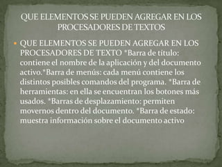  QUE ELEMENTOS SE PUEDEN AGREGAR EN LOS
 PROCESADORES DE TEXTO *Barra de título:
 contiene el nombre de la aplicación y del documento
 activo.*Barra de menús: cada menú contiene los
 distintos posibles comandos del programa. *Barra de
 herramientas: en ella se encuentran los botones más
 usados. *Barras de desplazamiento: permiten
 movernos dentro del documento. *Barra de estado:
 muestra información sobre el documento activo
 