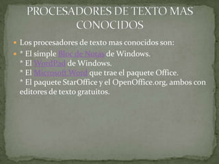  Los procesadores de texto mas conocidos son:
 * El simple Bloc de Notas de Windows.
 * El WordPad de Windows.
 * El Microsoft Word que trae el paquete Office.
 * El paquete StarOffice y el OpenOffice.org, ambos con
 editores de texto gratuitos.
 