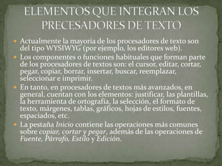  Actualmente la mayoría de los procesadores de texto son
  del tipo WYSIWYG (por ejemplo, los editores web).
 Los componentes o funciones habituales que forman parte
  de los procesadores de textos son: el cursor, editar, cortar,
  pegar, copiar, borrar, insertar, buscar, reemplazar,
  seleccionar e imprimir.
 En tanto, en procesadores de textos más avanzados, en
  general, cuentan con los elementos: justificar, las plantillas,
  la herramienta de ortografía, la selección, el formato de
  texto, márgenes, tablas, gráficos, hojas de estilos, fuentes,
  espaciados, etc.
 La pestaña Inicio contiene las operaciones más comunes
  sobre copiar, cortar y pegar, además de las operaciones de
  Fuente, Párrafo, Estilo y Edición.
 