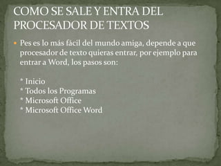  Pes es lo más fácil del mundo amiga, depende a que
 procesador de texto quieras entrar, por ejemplo para
 entrar a Word, los pasos son:

 * Inicio
 * Todos los Programas
 * Microsoft Office
 * Microsoft Office Word
 