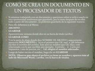  Si estamos trabajando con un documento y queremos volver a verlo o usarlo en
    otra oportunidad tendremos que guardarlo, por lo tanto después de escribir
    todo o parte del documento , ya podemos guardarlo de la siguiente manera:
   Para ello debemos ir al Menú:
   ARCHIVO
   GUARDAR
   Aparecerá una ventana donde dice en su barra de titulo (arriba)
   GUARDAR COMO
   Y en la parte de abajo donde dice NOMBRE DE ARCHIVO, seguramente
    aparecerá DOCUMENTO 1, (si es el primero que Ud. usa) a, allí debemos
    escribir el nombre del archivo. Este será un nombre que Ud. elija y esté
    relacionado con lo que escribió, por ejemplo: Contrato , ó Carta por
    Impuestos, Lista de precios, etc... Ud. elegirá el nombre adecuado...
   Luego de haber escrito el nombre, haga clic en GUARDAR
   NOTA: Observe que ahora el archivo ya tiene su nombre y aparece éste al
    lado de Microsoft Word, ( arriba ) en la barra de títulos.
 