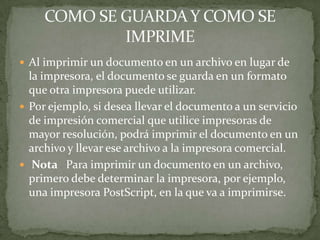  Al imprimir un documento en un archivo en lugar de
  la impresora, el documento se guarda en un formato
  que otra impresora puede utilizar.
 Por ejemplo, si desea llevar el documento a un servicio
  de impresión comercial que utilice impresoras de
  mayor resolución, podrá imprimir el documento en un
  archivo y llevar ese archivo a la impresora comercial.
 Nota Para imprimir un documento en un archivo,
  primero debe determinar la impresora, por ejemplo,
  una impresora PostScript, en la que va a imprimirse.
 
