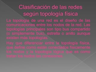 La topología de una red es el diseño de las
comunicaciones entre los nodos de la red. Las
topologías principales son tipo bus compartido
(o simplemente bus), estrella o anillo aunque
existen más topologías.
Hay que diferenciar entre la topología física,
que define como están conectados físicamente
los nodos y la topología lógica que es como
tratan los nodos las conexiones.
 