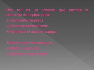 Una red es un proceso que permite la
conexión de equipo para:
 Compartir recursos
 Comunicación remota.
 Optimiza el uso del equipo.


Toda red está formada por:
 Nodo o Terminal.
 Medio de transmisión.
 