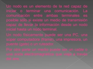 Un nodo es un elemento de la red capaz de
iniciar o terminar una comunicación. La
comunicación entre ambas terminales es
posible sólo si existe un medio de transmisión
capaz de llevar la información desde un nodo
inicial hasta un nodo terminal.
Un nodo físicamente puede ser una PC, una
súper computadora (frame), una impresora, un
puente (gate) o un ruteador.
Por otra parte un medio puede ser un cable o
una onda electromagnética que viaja a través
del aire.
 